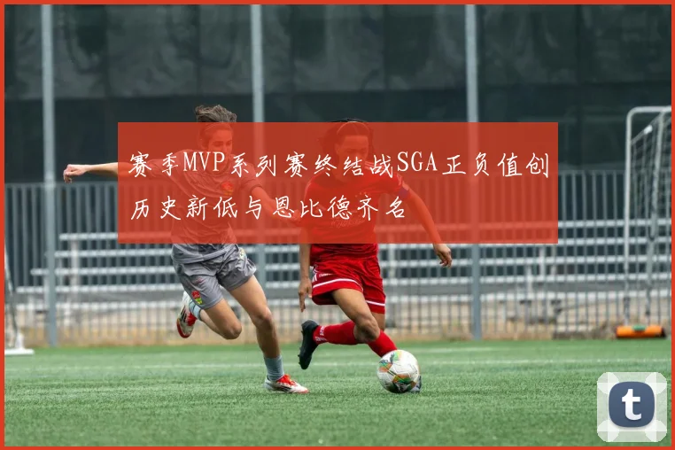 赛季MVP系列赛终结战SGA正负值创历史新低与恩比德齐名
