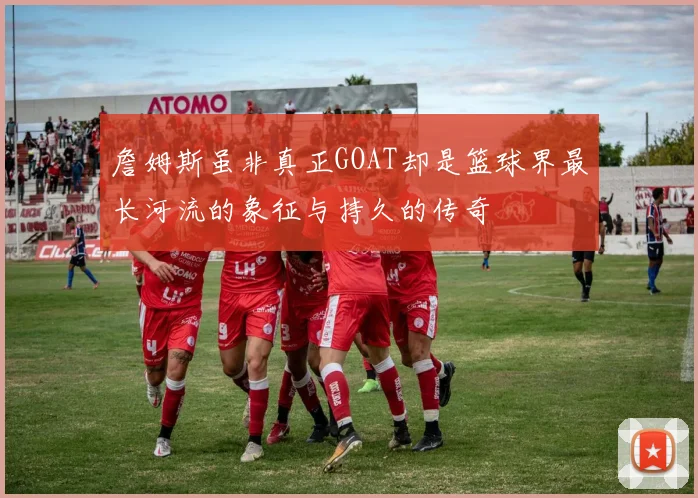 詹姆斯虽非真正GOAT却是篮球界最长河流的象征与持久的传奇
