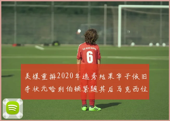 美媒重排2020年选秀结果华子依旧夺状元哈利伯顿紧随其后马克西位列探花