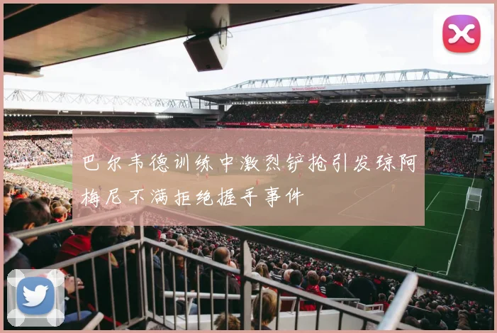 巴尔韦德训练中激烈铲抢引发琼阿梅尼不满拒绝握手事件