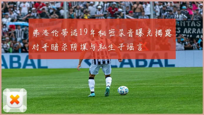 弗洛伦蒂诺19年秘密录音曝光揭露对手暗杀阴谋与私生子谣言