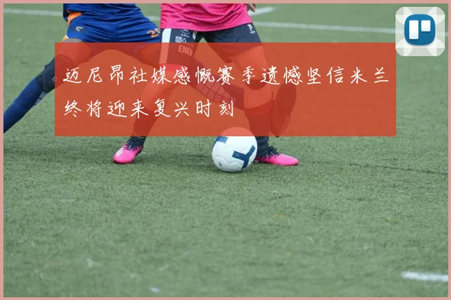 迈尼昂社媒感慨赛季遗憾坚信米兰终将迎来复兴时刻