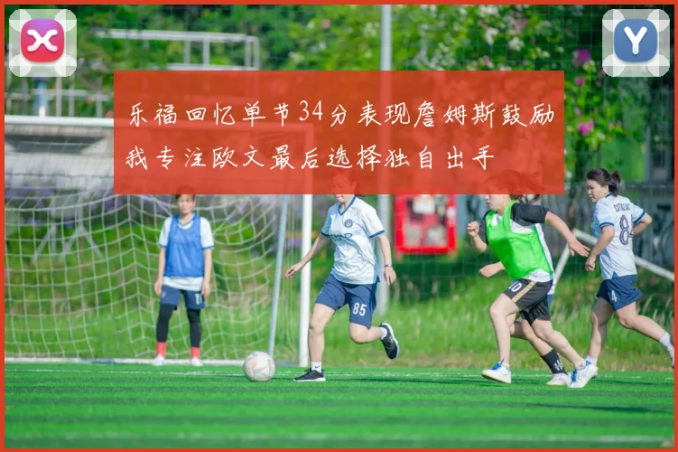 乐福回忆单节34分表现詹姆斯鼓励我专注欧文最后选择独自出手