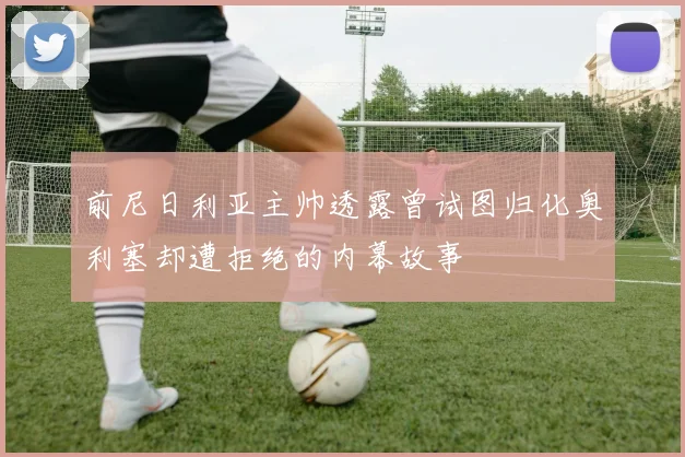 前尼日利亚主帅透露曾试图归化奥利塞却遭拒绝的内幕故事