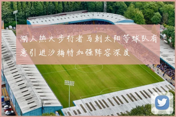 湖人热火步行者马刺太阳等球队有意引进沙梅特加强阵容深度