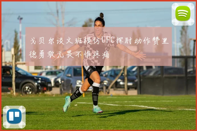 戈贝尔谈文班模仿UFC挥肘动作赞里德勇敢无畏不惧疼痛