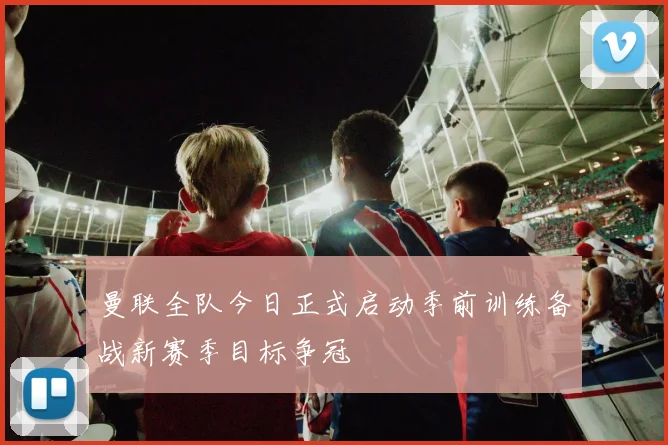 曼联全队今日正式启动季前训练备战新赛季目标争冠