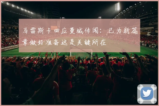 马雷斯卡回应曼城传闻：已为新篇章做好准备这是关键所在